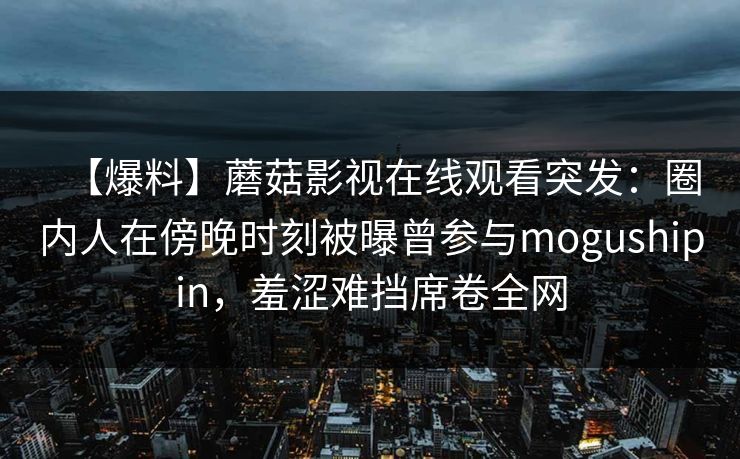【爆料】蘑菇影视在线观看突发：圈内人在傍晚时刻被曝曾参与mogushipin，羞涩难挡席卷全网