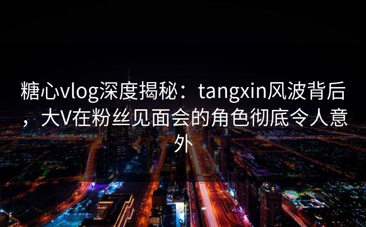 糖心vlog深度揭秘：tangxin风波背后，大V在粉丝见面会的角色彻底令人意外