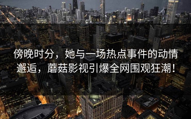 傍晚时分，她与一场热点事件的动情邂逅，蘑菇影视引爆全网围观狂潮！