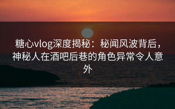 糖心vlog深度揭秘：秘闻风波背后，神秘人在酒吧后巷的角色异常令人意外