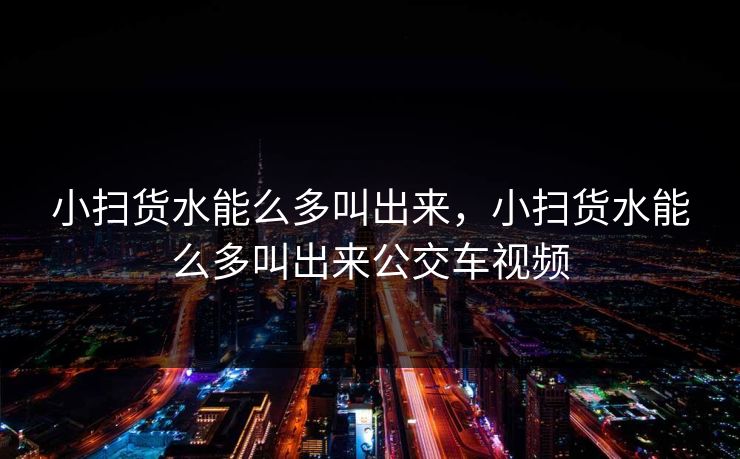 小扫货水能么多叫出来，小扫货水能么多叫出来公交车视频