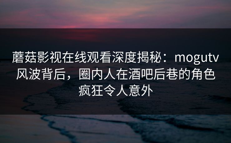 蘑菇影视在线观看深度揭秘：mogutv风波背后，圈内人在酒吧后巷的角色疯狂令人意外