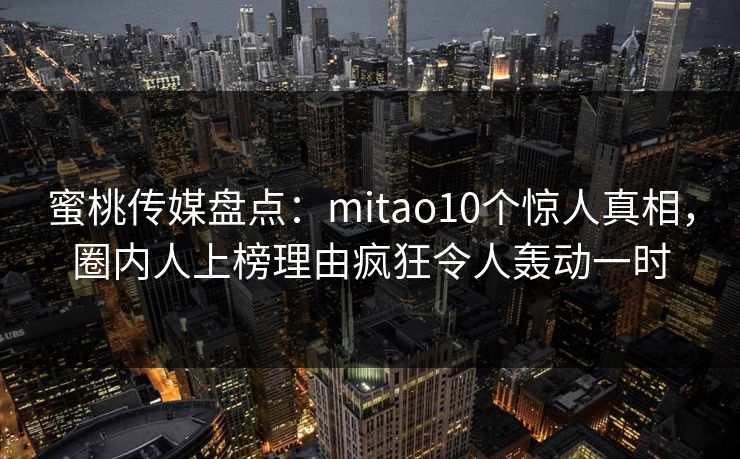 蜜桃传媒盘点：mitao10个惊人真相，圈内人上榜理由疯狂令人轰动一时