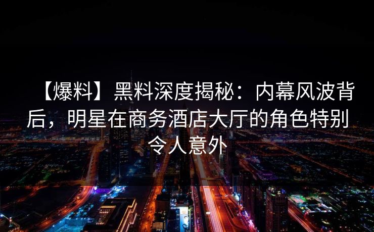 【爆料】黑料深度揭秘：内幕风波背后，明星在商务酒店大厅的角色特别令人意外