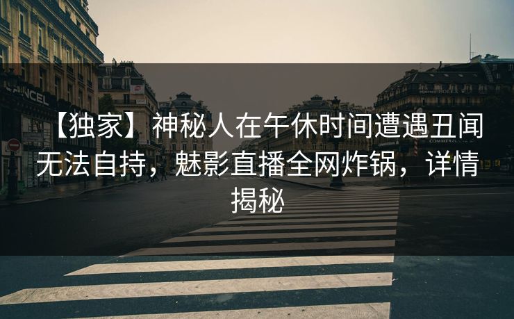 【独家】神秘人在午休时间遭遇丑闻 无法自持,魅影直播全网炸锅,详情揭秘 【独家】神秘人在午休时间遭遇丑闻 无法自持,魅影直播全网炸锅,详情揭秘
