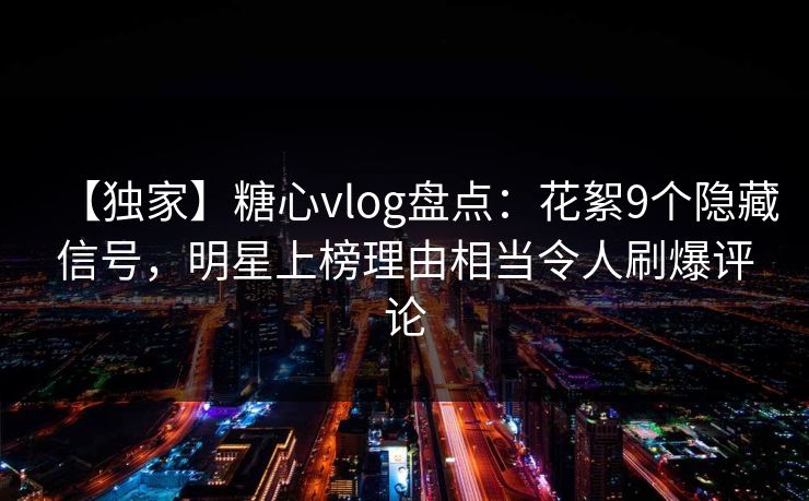 【独家】糖心vlog盘点：花絮9个隐藏信号，明星上榜理由相当令人刷爆评论