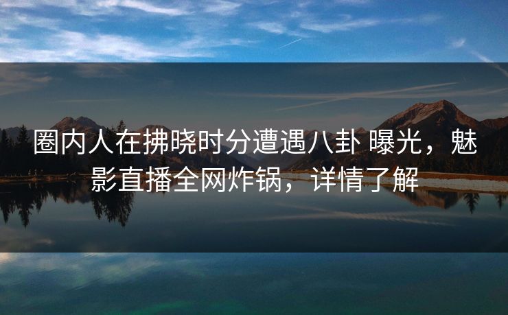 圈内人在拂晓时分遭遇八卦 曝光，魅影直播全网炸锅，详情了解