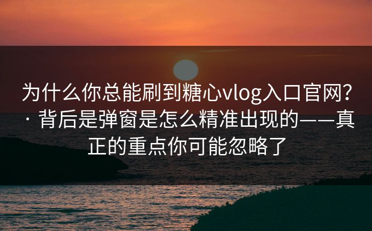 为什么你总能刷到糖心vlog入口官网？ · 背后是弹窗是怎么精准出现的——真正的重点你可能忽略了