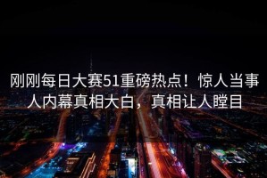 刚刚每日大赛51重磅热点！惊人当事人内幕真相大白，真相让人瞠目