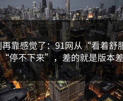 别再靠感觉了：91网从“看着舒服”到“停不下来”，差的就是版本差别