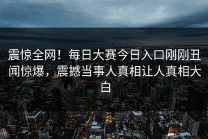 震惊全网！每日大赛今日入口刚刚丑闻惊爆，震撼当事人真相让人真相大白
