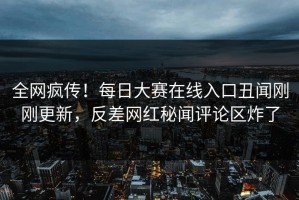 全网疯传！每日大赛在线入口丑闻刚刚更新，反差网红秘闻评论区炸了
