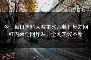 今日每日黑料大赛重磅八卦！反差网红内幕全网炸裂，全网热议不断