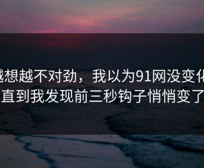 越想越不对劲，我以为91网没变化，直到我发现前三秒钩子悄悄变了