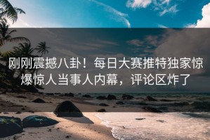 刚刚震撼八卦！每日大赛推特独家惊爆惊人当事人内幕，评论区炸了