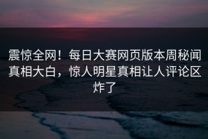 震惊全网！每日大赛网页版本周秘闻真相大白，惊人明星真相让人评论区炸了