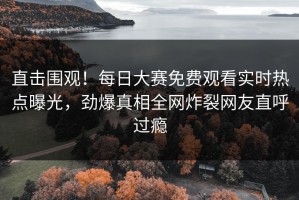 直击围观！每日大赛免费观看实时热点曝光，劲爆真相全网炸裂网友直呼过瘾