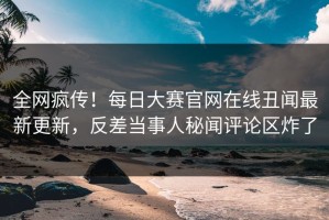 全网疯传！每日大赛官网在线丑闻最新更新，反差当事人秘闻评论区炸了