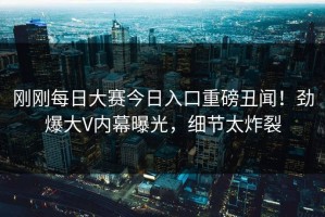 刚刚每日大赛今日入口重磅丑闻！劲爆大V内幕曝光，细节太炸裂