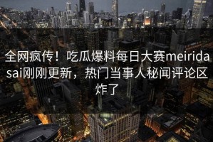 全网疯传！吃瓜爆料每日大赛meiridasai刚刚更新，热门当事人秘闻评论区炸了