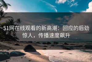 51网在线观看的新高潮：回应的后劲惊人，传播速度飙升