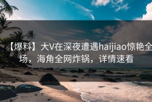 【爆料】大V在深夜遭遇haijiao惊艳全场，海角全网炸锅，详情速看