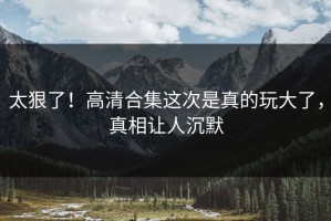 太狠了！高清合集这次是真的玩大了，真相让人沉默