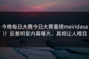 今晚每日大赛今日大赛重磅meiridasai！反差明星内幕曝光，真相让人瞠目