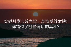 实锤引发心碎争议，剧情反转太快：你错过了哪些背后的真相？