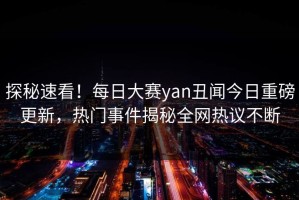 探秘速看！每日大赛yan丑闻今日重磅更新，热门事件揭秘全网热议不断