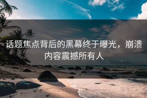 话题焦点背后的黑幕终于曝光，崩溃内容震撼所有人