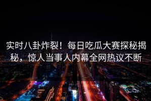 实时八卦炸裂！每日吃瓜大赛探秘揭秘，惊人当事人内幕全网热议不断