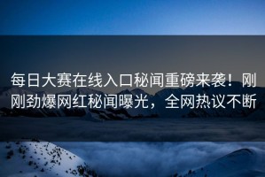 每日大赛在线入口秘闻重磅来袭！刚刚劲爆网红秘闻曝光，全网热议不断