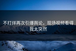 不打烊再次引爆舆论，现场视频看得我太突然