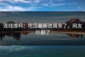 连线爆料：吃瓜最新进展来了，网友吵翻了
