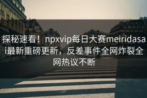 探秘速看！npxvip每日大赛meiridasai最新重磅更新，反差事件全网炸裂全网热议不断