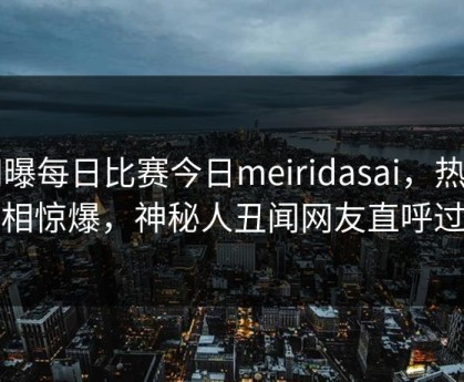 网曝每日比赛今日meiridasai，热门真相惊爆，神秘人丑闻网友直呼过瘾