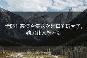 愤怒！高清合集这次是真的玩大了，结尾让人想不到