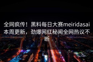 全网疯传！黑料每日大赛meiridasai本周更新，劲爆网红秘闻全网热议不断