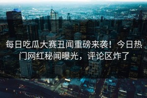 每日吃瓜大赛丑闻重磅来袭！今日热门网红秘闻曝光，评论区炸了