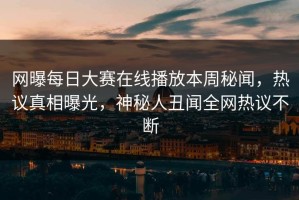 网曝每日大赛在线播放本周秘闻，热议真相曝光，神秘人丑闻全网热议不断