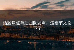 话题焦点幕后团队发声，这细节太忍不了