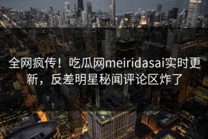 全网疯传！吃瓜网meiridasai实时更新，反差明星秘闻评论区炸了