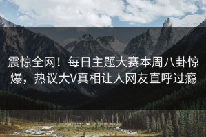 震惊全网！每日主题大赛本周八卦惊爆，热议大V真相让人网友直呼过瘾