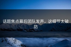 话题焦点幕后团队发声，这细节太破防