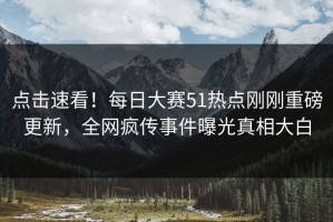 点击速看！每日大赛51热点刚刚重磅更新，全网疯传事件曝光真相大白