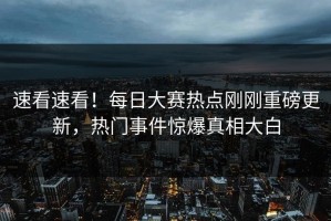 速看速看！每日大赛热点刚刚重磅更新，热门事件惊爆真相大白