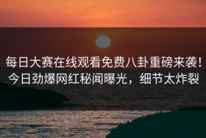 每日大赛在线观看免费八卦重磅来袭！今日劲爆网红秘闻曝光，细节太炸裂