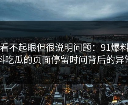 乍看不起眼但很说明问题：91爆料猛料吃瓜的页面停留时间背后的异常