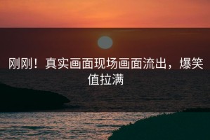 刚刚！真实画面现场画面流出，爆笑值拉满